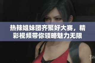 热辣姐妹团齐聚好大赛，精彩视频带你领略魅力无限