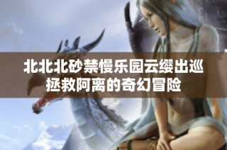 北北北砂禁慢乐园云缨出巡拯救阿离的奇幻冒险