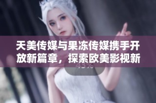 天美传媒与果冻传媒携手开放新篇章，探索欧美影视新境界