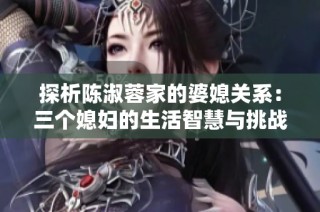 探析陈淑蓉家的婆媳关系：三个媳妇的生活智慧与挑战