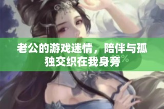 老公的游戏迷情，陪伴与孤独交织在我身旁