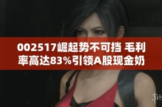 002517崛起势不可挡 毛利率高达83%引领A股现金奶牛新潮流
