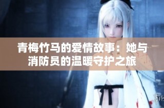 青梅竹马的爱情故事：她与消防员的温暖守护之旅