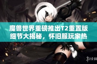 魔兽世界重磅推出T2重置版细节大揭秘，怀旧服玩家热烈期待！