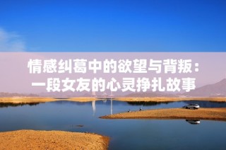 情感纠葛中的欲望与背叛：一段女友的心灵挣扎故事