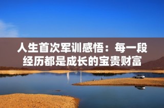 人生首次军训感悟：每一段经历都是成长的宝贵财富