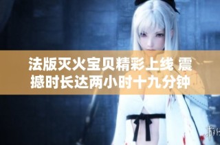 法版灭火宝贝精彩上线 震撼时长达两小时十九分钟