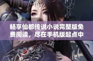 畅享仙都传说小说完整版免费阅读，尽在手机版起点中文网