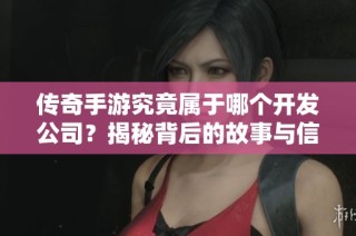 传奇手游究竟属于哪个开发公司？揭秘背后的故事与信息