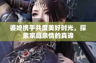 婆媳携手共度美好时光，探索家庭亲情的真谛