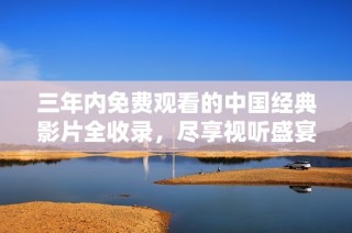 三年内免费观看的中国经典影片全收录，尽享视听盛宴