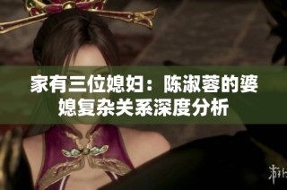 家有三位媳妇：陈淑蓉的婆媳复杂关系深度分析