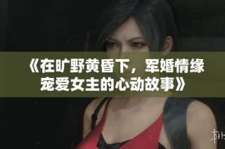 《在旷野黄昏下，军婚情缘宠爱女主的心动故事》
