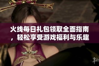 火线每日礼包领取全面指南，轻松享受游戏福利与乐趣