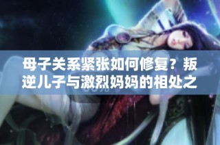 母子关系紧张如何修复？叛逆儿子与激烈妈妈的相处之道