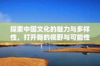 探索中国文化的魅力与多样性，打开新的视野与可能性