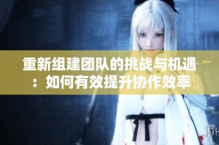 重新组建团队的挑战与机遇：如何有效提升协作效率
