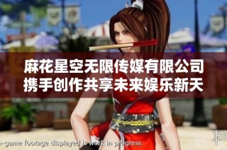 麻花星空无限传媒有限公司携手创作共享未来娱乐新天地