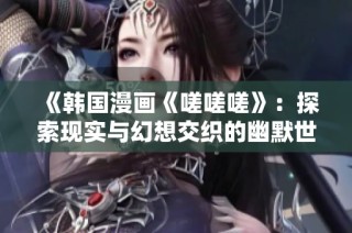 《韩国漫画《嗟嗟嗟》：探索现实与幻想交织的幽默世界》