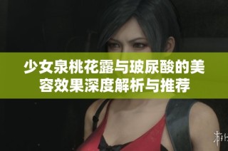 少女泉桃花露与玻尿酸的美容效果深度解析与推荐