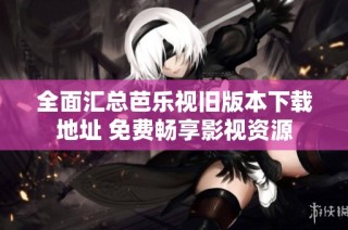 全面汇总芭乐视旧版本下载地址 免费畅享影视资源