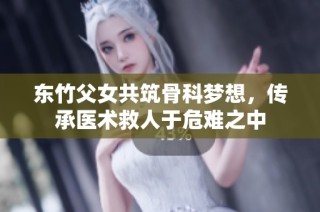 东竹父女共筑骨科梦想，传承医术救人于危难之中