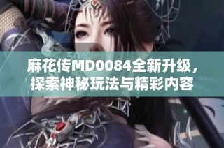 麻花传MD0084全新升级，探索神秘玩法与精彩内容