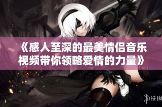《感人至深的最美情侣音乐视频带你领略爱情的力量》