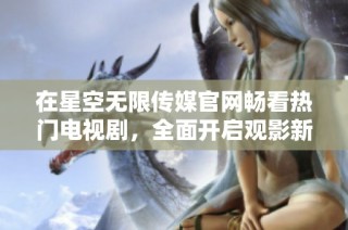 在星空无限传媒官网畅看热门电视剧，全面开启观影新体验