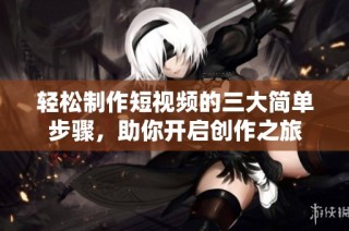 轻松制作短视频的三大简单步骤，助你开启创作之旅