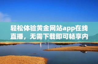 轻松体验黄金网站app在线直播，无需下载即可畅享内容