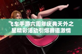 飞车手游六周年庆典天外之星精彩活动引爆赛道激情