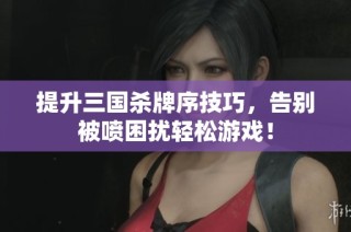 提升三国杀牌序技巧，告别被喷困扰轻松游戏！