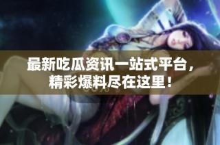 最新吃瓜资讯一站式平台，精彩爆料尽在这里！