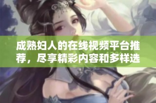 成熟妇人的在线视频平台推荐，尽享精彩内容和多样选择
