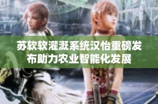 苏软软灌溉系统汉怡重磅发布助力农业智能化发展