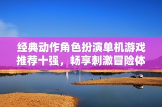经典动作角色扮演单机游戏推荐十强，畅享刺激冒险体验