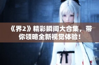 《界2》精彩瞬间大合集，带你领略全新视觉体验！