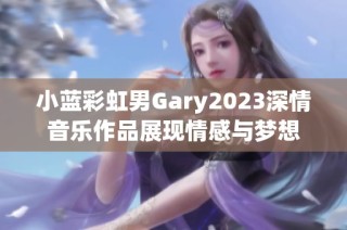 小蓝彩虹男Gary2023深情音乐作品展现情感与梦想