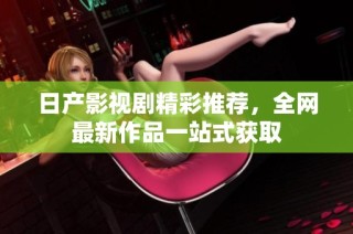 日产影视剧精彩推荐，全网最新作品一站式获取