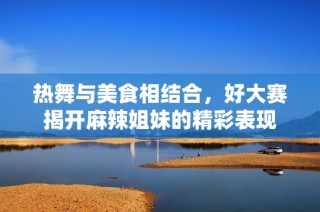 热舞与美食相结合，好大赛揭开麻辣姐妹的精彩表现