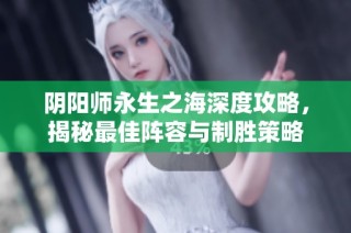 阴阳师永生之海深度攻略，揭秘最佳阵容与制胜策略