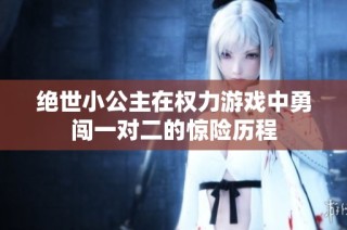 绝世小公主在权力游戏中勇闯一对二的惊险历程