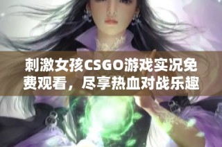 刺激女孩CSGO游戏实况免费观看，尽享热血对战乐趣