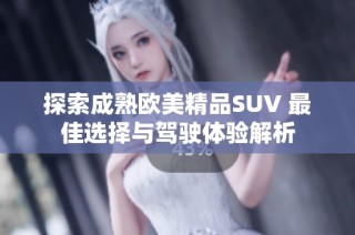 探索成熟欧美精品SUV 最佳选择与驾驶体验解析