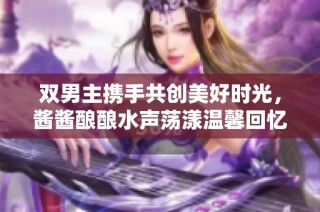 双男主携手共创美好时光，酱酱酿酿水声荡漾温馨回忆
