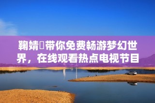 鞠婧祎带你免费畅游梦幻世界，在线观看热点电视节目