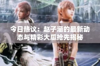 今日热议：赵子涵的最新动态与精彩大瓜抢先揭秘