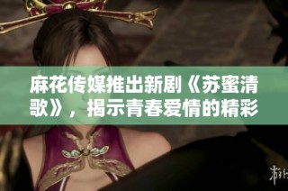 麻花传媒推出新剧《苏蜜清歌》，揭示青春爱情的精彩故事