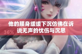 他的腰身缓缓下沉仿佛在诉说无声的忧伤与沉思